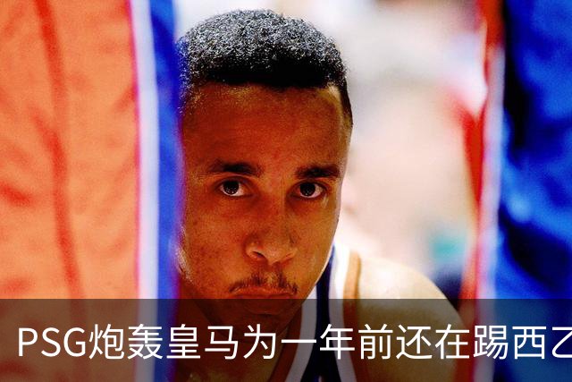 PSG炮轰皇马为一年前还在踢西乙的19岁新星砸“疯狂金钱”：这显示了他们的现状